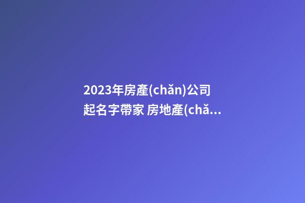2023年房產(chǎn)公司起名字帶家 房地產(chǎn)公司起名字